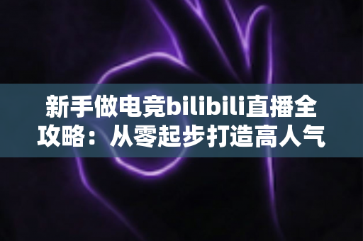 新手做电竞bilibili直播全攻略:从零起步打造高人气直播间的实战秘籍 新手做电竞bilibili直播全攻略:从零起步打造高人气直播间的实战秘籍