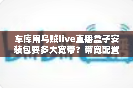 车库用乌贼live直播盒子安装包要多大宽带？带宽配置与安装全流程一文学会