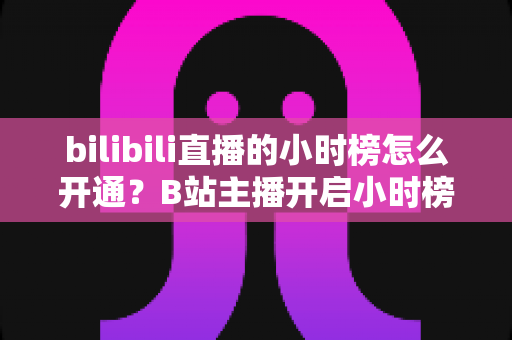 bilibili直播的小时榜怎么开通?B站主播开启小时榜的完整攻略与冲榜技巧 bilibili直播的小时榜怎么开通?B站主播开启小时榜的完整攻略与冲榜技巧