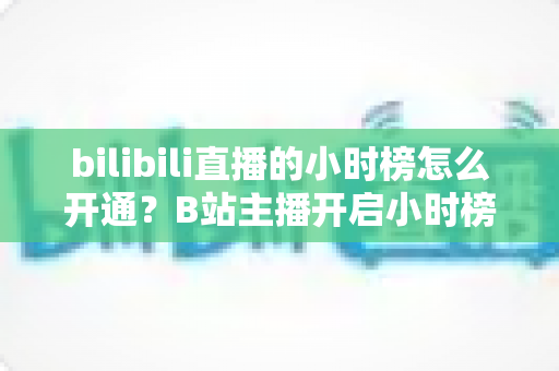 bilibili直播的小时榜怎么开通?B站主播开启小时榜的完整攻略与冲榜技巧 bilibili直播的小时榜怎么开通?B站主播开启小时榜的完整攻略与冲榜技巧