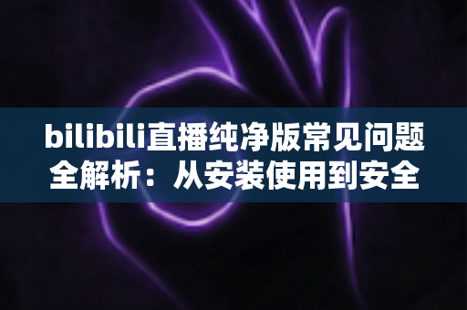 bilibili直播纯净版常见问题全解析：从安装使用到安全避坑的一站式指南