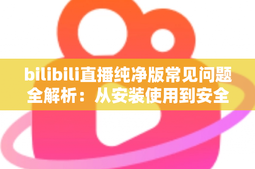 bilibili直播纯净版常见问题全解析：从安装使用到安全避坑的一站式指南