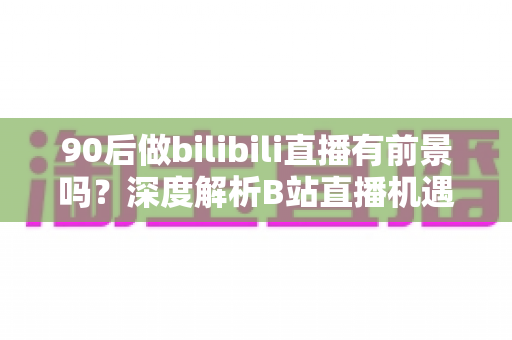 90后做bilibili直播有前景吗？深度解析B站直播机遇、变现路径与入行指南