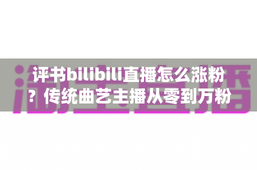 评书bilibili直播怎么涨粉?传统曲艺主播从零到万粉的实战运营指南 评书bilibili直播怎么涨粉?传统曲艺主播从零到万粉的实战运营指南