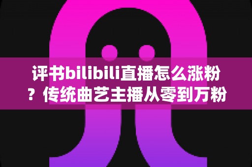 评书bilibili直播怎么涨粉?传统曲艺主播从零到万粉的实战运营指南 评书bilibili直播怎么涨粉?传统曲艺主播从零到万粉的实战运营指南