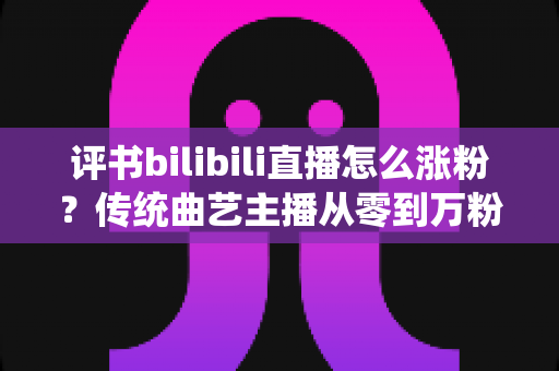 评书bilibili直播怎么涨粉?传统曲艺主播从零到万粉的实战运营指南 评书bilibili直播怎么涨粉?传统曲艺主播从零到万粉的实战运营指南