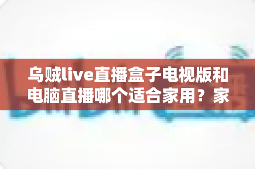 乌贼live直播盒子电视版和电脑直播哪个适合家用？家庭观影设备选择全攻略