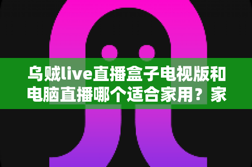 乌贼live直播盒子电视版和电脑直播哪个适合家用？家庭观影设备选择全攻略