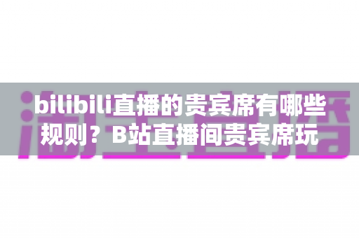 bilibili直播的贵宾席有哪些规则?B站直播间贵宾席玩法、权益与注意事项全面解析 bilibili直播的贵宾席有哪些规则?B站直播间贵宾席玩法、权益与注意事项全面解析