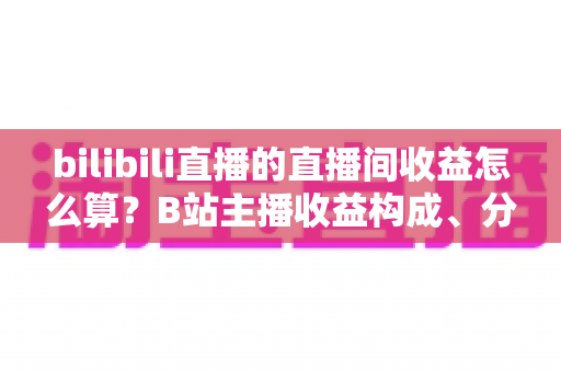 bilibili直播的直播间收益怎么算?B站主播收益构成、分成比例与提现规则全解析 bilibili直播的直播间收益怎么算?B站主播收益构成、分成比例与提现规则全解析
