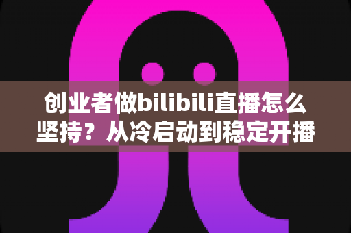 创业者做bilibili直播怎么坚持？从冷启动到稳定开播的实战方法论与心态指南
