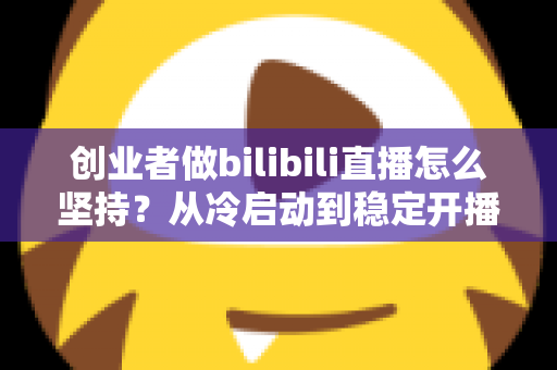 创业者做bilibili直播怎么坚持？从冷启动到稳定开播的实战方法论与心态指南
