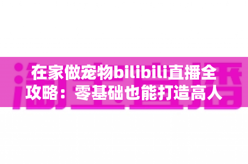 在家做宠物bilibili直播全攻略：零基础也能打造高人气萌宠直播间