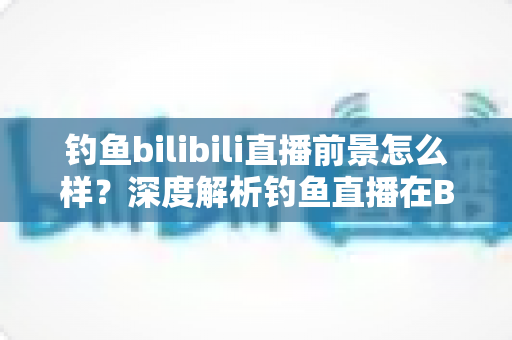 钓鱼bilibili直播前景怎么样?深度解析钓鱼直播在B站的机遇、变现与未来发展 钓鱼bilibili直播前景怎么样?深度解析钓鱼直播在B站的机遇、变现与未来发展