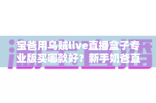 宝爸用乌贼live直播盒子专业版买哪款好?新手奶爸直播设备选购全攻略 宝爸用乌贼live直播盒子专业版买哪款好?新手奶爸直播设备选购全攻略