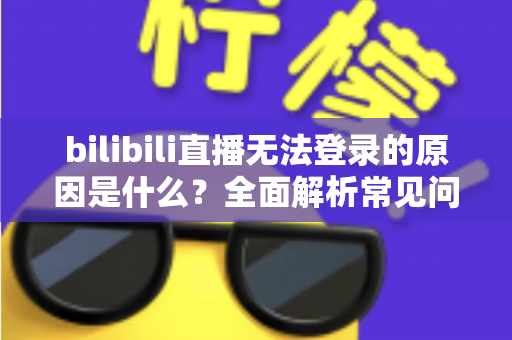 bilibili直播无法登录的原因是什么？全面解析常见问题与高效解决方法