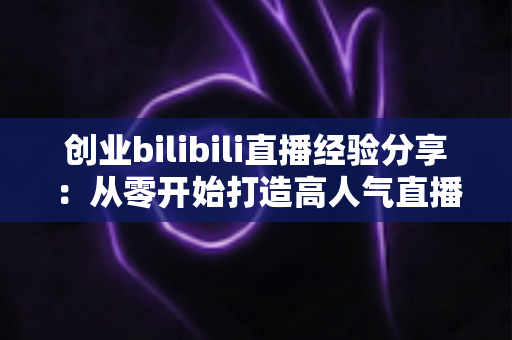 创业bilibili直播经验分享：从零开始打造高人气直播间的新手实战指南