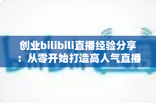 创业bilibili直播经验分享：从零开始打造高人气直播间的新手实战指南