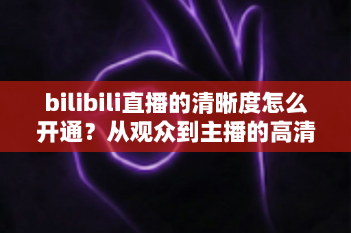 bilibili直播的清晰度怎么开通？从观众到主播的高清画质开通全攻略