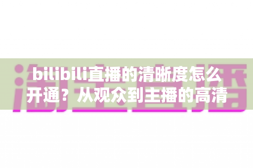 bilibili直播的清晰度怎么开通？从观众到主播的高清画质开通全攻略