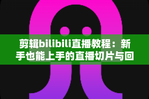 剪辑bilibili直播教程:新手也能上手的直播切片与回放制作全攻略 剪辑bilibili直播教程:新手也能上手的直播切片与回放制作全攻略