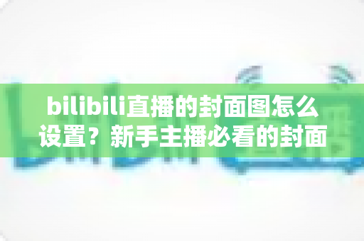 bilibili直播的封面图怎么设置?新手主播必看的封面设置全流程与高点击率优化指南 bilibili直播的封面图怎么设置?新手主播必看的封面设置全流程与高点击率优化指南