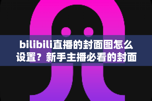 bilibili直播的封面图怎么设置?新手主播必看的封面设置全流程与高点击率优化指南 bilibili直播的封面图怎么设置?新手主播必看的封面设置全流程与高点击率优化指南