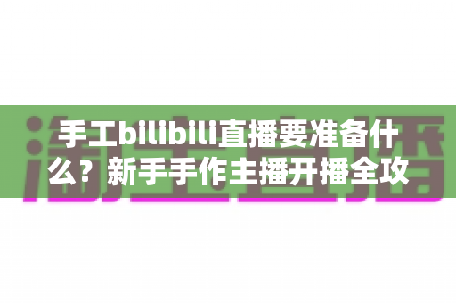手工bilibili直播要准备什么?新手手作主播开播全攻略 手工bilibili直播要准备什么?新手手作主播开播全攻略