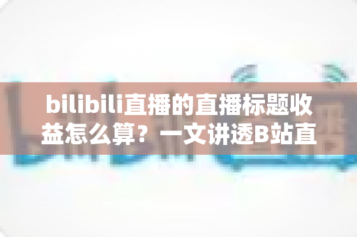 bilibili直播的直播标题收益怎么算？一文讲透B站直播收益构成与标题引流技巧