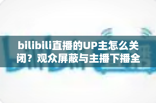 bilibili直播的UP主怎么关闭?观众屏蔽与主播下播全流程详解 bilibili直播的UP主怎么关闭?观众屏蔽与主播下播全流程详解