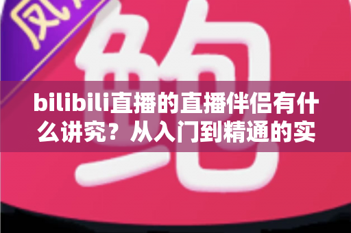 bilibili直播的直播伴侣有什么讲究？从入门到精通的实战指南全解析