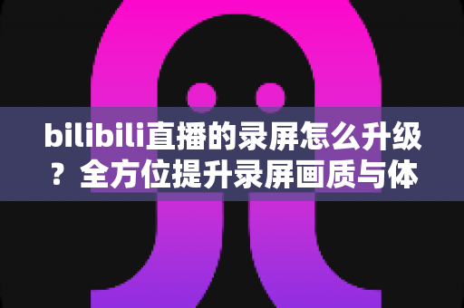 bilibili直播的录屏怎么升级？全方位提升录屏画质与体验的实战指南