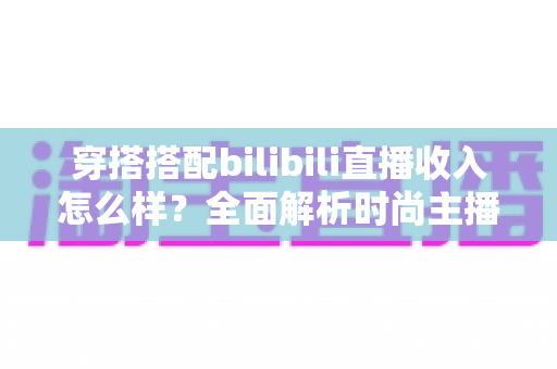 穿搭搭配bilibili直播收入怎么样？全面解析时尚主播的真实赚钱潜力与变现路径
