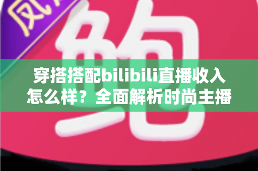 穿搭搭配bilibili直播收入怎么样？全面解析时尚主播的真实赚钱潜力与变现路径