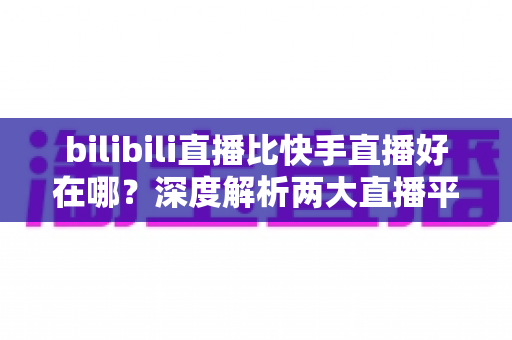 bilibili直播比快手直播好在哪?深度解析两大直播平台的差异与优势 bilibili直播比快手直播好在哪?深度解析两大直播平台的差异与优势