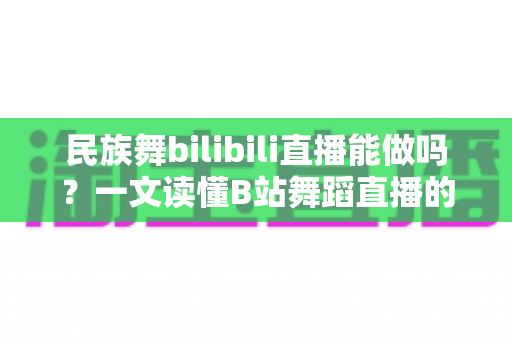 民族舞bilibili直播能做吗？一文读懂B站舞蹈直播的门槛、玩法与变现潜力