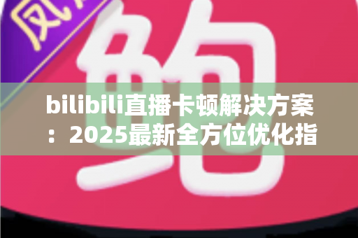 bilibili直播卡顿解决方案:2025最新全方位优化指南,让观看体验流畅不卡顿 bilibili直播卡顿解决方案:2025最新全方位优化指南,让观看体验流畅不卡顿