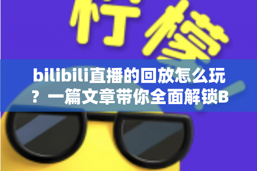 bilibili直播的回放怎么玩？一篇文章带你全面解锁B站直播回放的隐藏功能与实用技巧