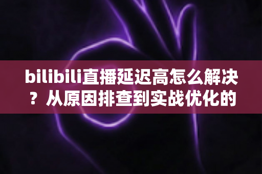 bilibili直播延迟高怎么解决？从原因排查到实战优化的全攻略