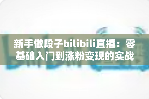 新手做段子bilibili直播：零基础入门到涨粉变现的实战全攻略