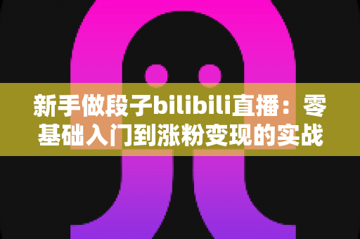 新手做段子bilibili直播：零基础入门到涨粉变现的实战全攻略