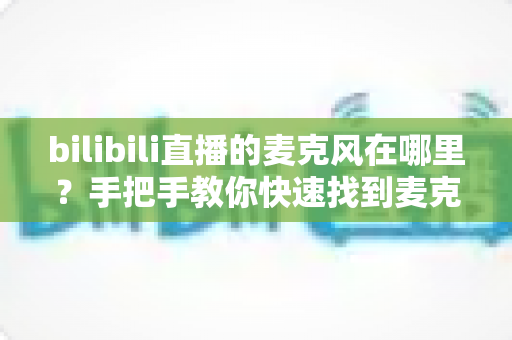 bilibili直播的麦克风在哪里?手把手教你快速找到麦克风设置并开启高质量直播 bilibili直播的麦克风在哪里?手把手教你快速找到麦克风设置并开启高质量直播