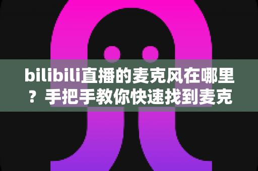 bilibili直播的麦克风在哪里?手把手教你快速找到麦克风设置并开启高质量直播 bilibili直播的麦克风在哪里?手把手教你快速找到麦克风设置并开启高质量直播