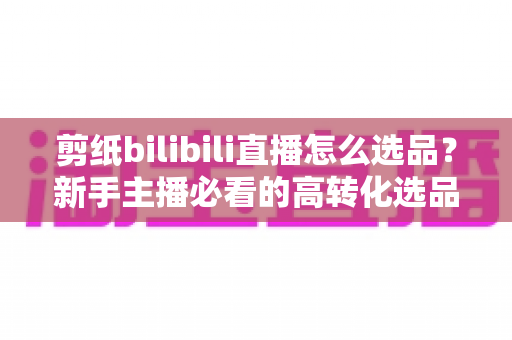 剪纸bilibili直播怎么选品?新手主播必看的高转化选品实战指南 剪纸bilibili直播怎么选品?新手主播必看的高转化选品实战指南