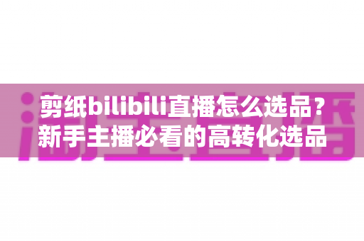 剪纸bilibili直播怎么选品?新手主播必看的高转化选品实战指南 剪纸bilibili直播怎么选品?新手主播必看的高转化选品实战指南