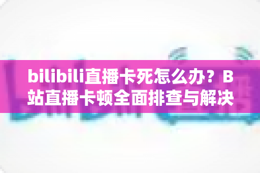 bilibili直播卡死怎么办？B站直播卡顿全面排查与解决实用指南