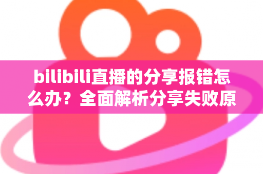 bilibili直播的分享报错怎么办？全面解析分享失败原因与实用解决方案指南