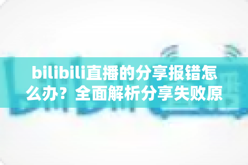 bilibili直播的分享报错怎么办？全面解析分享失败原因与实用解决方案指南