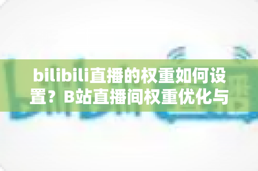 bilibili直播的权重如何设置？B站直播间权重优化与流量提升全攻略