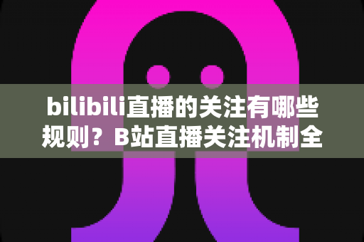 bilibili直播的关注有哪些规则?B站直播关注机制全面解析与新手必读指南 bilibili直播的关注有哪些规则?B站直播关注机制全面解析与新手必读指南